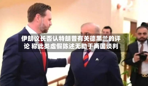 伊朗议长否认特朗普有关德黑兰的评论 称此类虚假陈述无助于两国谈判