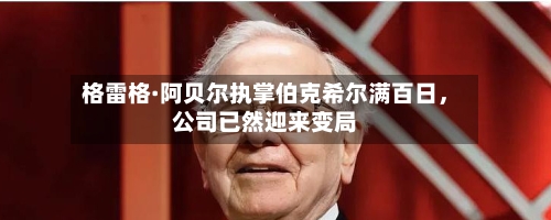 格雷格·阿贝尔执掌伯克希尔满百日，公司已然迎来变局