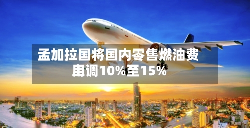 孟加拉国将国内零售燃油费用上调10%至15%-第3张图片