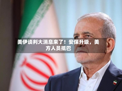 美伊谈判大消息来了！安保升级，美方人员抵巴-第2张图片