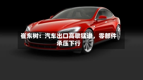 崔东树：汽车出口高歌猛进，零部件承压下行-第2张图片