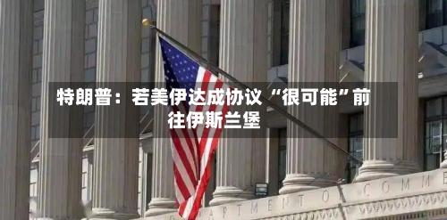 特朗普：若美伊达成协议 “很可能”前往伊斯兰堡-第2张图片