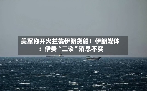 美军称开火拦截伊朗货船！伊朗媒体：伊美“二谈”消息不实