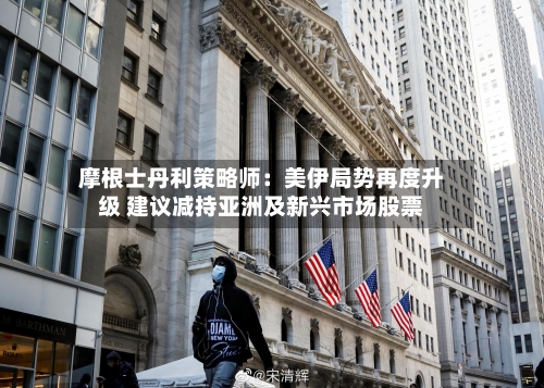 摩根士丹利策略师：美伊局势再度升级 建议减持亚洲及新兴市场股票