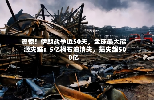震惊！伊朗战争近50天，全球最大能源灾难：5亿桶石油消失，损失超500亿-第3张图片