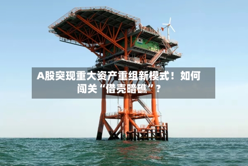 A股突现重大资产重组新模式！如何闯关“借壳暗礁”？-第3张图片