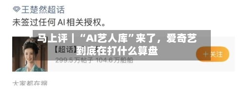 马上评｜“AI艺人库”来了，爱奇艺到底在打什么算盘-第3张图片