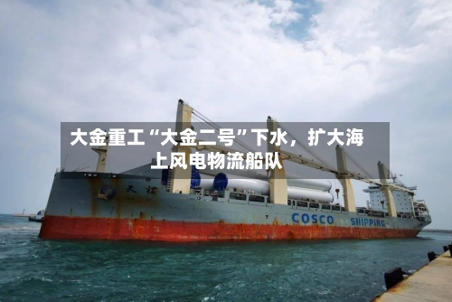 大金重工“大金二号	”下水，扩大海上风电物流船队-第3张图片
