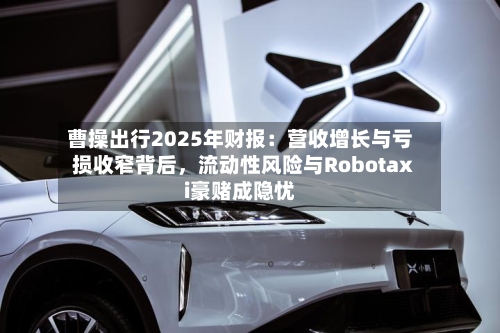 曹操出行2025年财报：营收增长与亏损收窄背后	，流动性风险与Robotaxi豪赌成隐忧-第2张图片