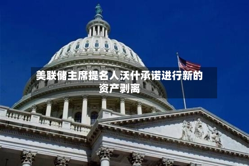 美联储主席提名人沃什承诺进行新的资产剥离