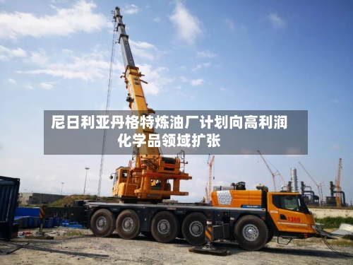 尼日利亚丹格特炼油厂计划向高利润化学品领域扩张