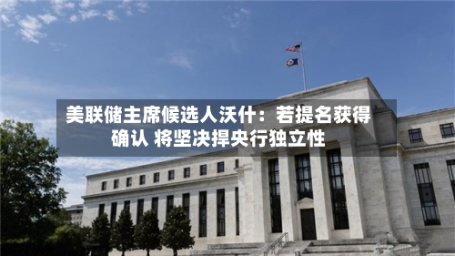 美联储主席候选人沃什：若提名获得确认 将坚决捍央行独立性