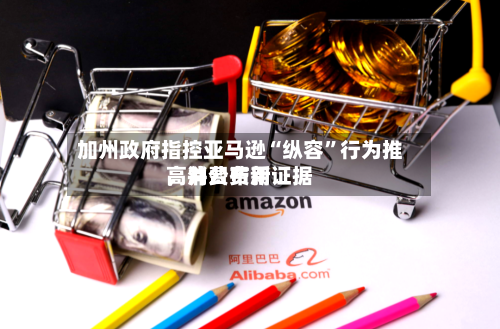 加州政府指控亚马逊“纵容”行为推高消费费用，并公布新证据