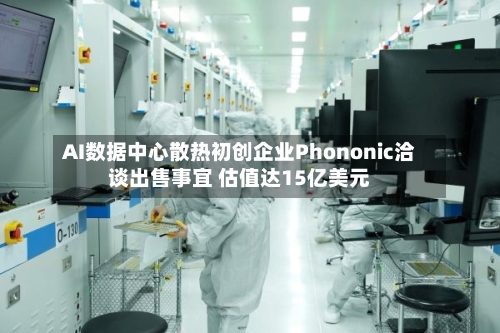 AI数据中心散热初创企业Phononic洽谈出售事宜 估值达15亿美元