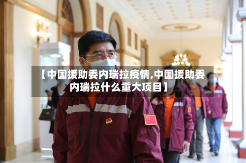 【中国援助委内瑞拉疫情,中国援助委内瑞拉什么重大项目】