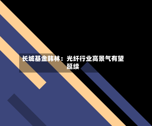 长城基金韩林：光纤行业高景气有望延续-第3张图片