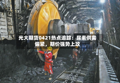 光大期货0421热点追踪：尿素供需偏紧，期价强势上攻