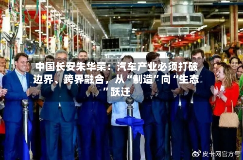 中国长安朱华荣：汽车产业必须打破边界、跨界融合，从“制造”向“生态”跃迁-第2张图片