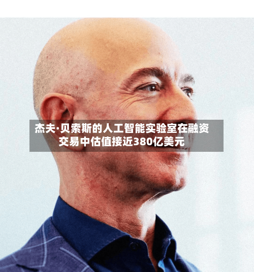 杰夫·贝索斯的人工智能实验室在融资交易中估值接近380亿美元-第2张图片