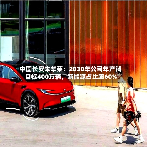 中国长安朱华荣：2030年公司年产销目标400万辆，新能源占比超60%