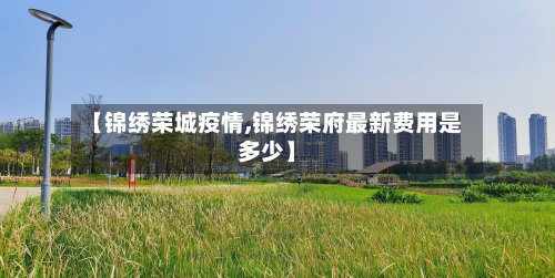 【锦绣荣城疫情,锦绣荣府最新费用是多少】