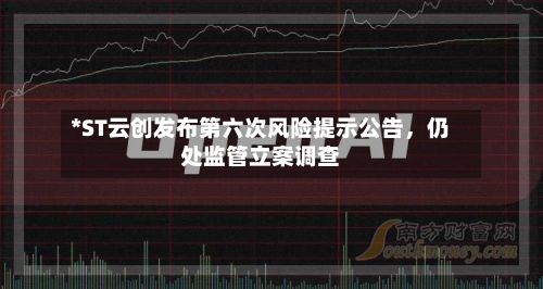*ST云创发布第六次风险提示公告，仍处监管立案调查