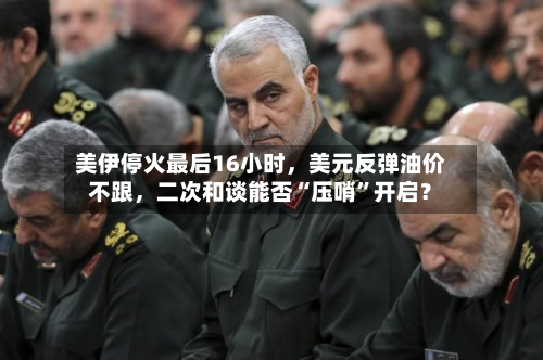 美伊停火最后16小时，美元反弹油价不跟	，二次和谈能否“压哨”开启？-第2张图片