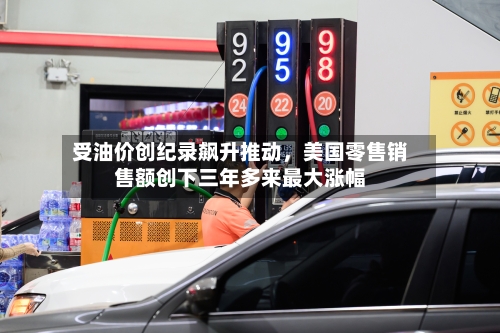 受油价创纪录飙升推动，美国零售销售额创下三年多来最大涨幅