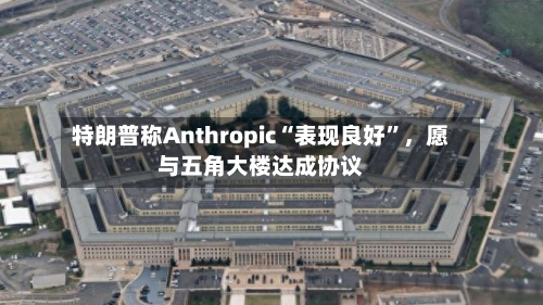 特朗普称Anthropic“表现良好”，愿与五角大楼达成协议