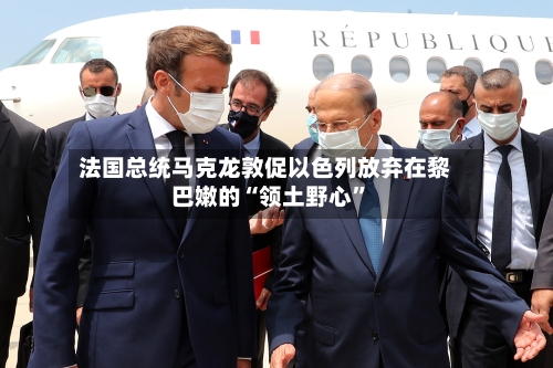 法国总统马克龙敦促以色列放弃在黎巴嫩的“领土野心”-第2张图片