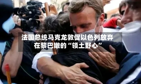 法国总统马克龙敦促以色列放弃在黎巴嫩的“领土野心”