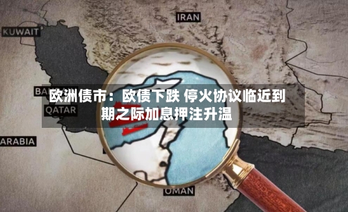 欧洲债市：欧债下跌 停火协议临近到期之际加息押注升温