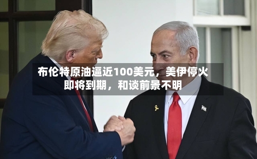 布伦特原油逼近100美元，美伊停火即将到期，和谈前景不明