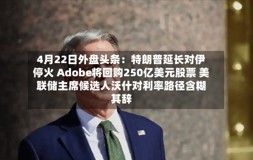 4月22日外盘头条：特朗普延长对伊停火 Adobe将回购250亿美元股票 美联储主席候选人沃什对利率路径含糊其辞-第2张图片