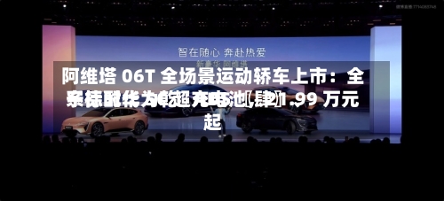 阿维塔 06T 全场景运动轿车上市：全系标配华为乾崑 ADS 〖肆〗、宁德时代 5C 超充电池，21.99 万元起