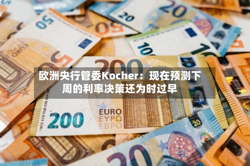 欧洲央行管委Kocher：现在预测下周的利率决策还为时过早
