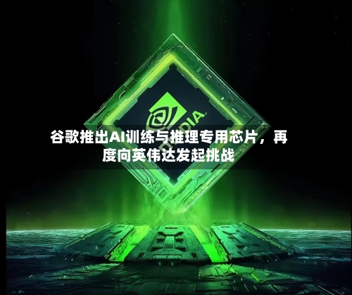 谷歌推出AI训练与推理专用芯片	，再度向英伟达发起挑战-第2张图片