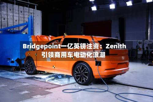 Bridgepoint一亿英镑注资：Zenith引领商用车电动化浪潮-第3张图片