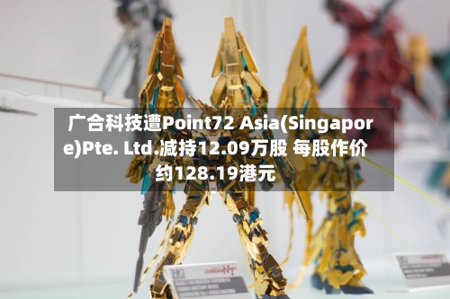 广合科技遭Point72 Asia(Singapore)Pte. Ltd.减持12.09万股 每股作价约128.19港元-第2张图片