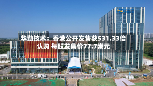 华勤技术：香港公开发售获531.33倍认购 每股发售价77.7港元-第3张图片
