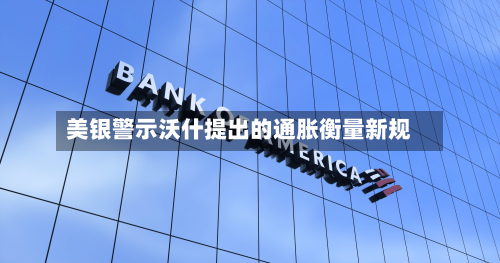 美银警示沃什提出的通胀衡量新规