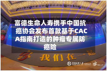 富德生命人寿携手中国抗癌协会发布首款基于CACA指南打造的肿瘤专属防癌险