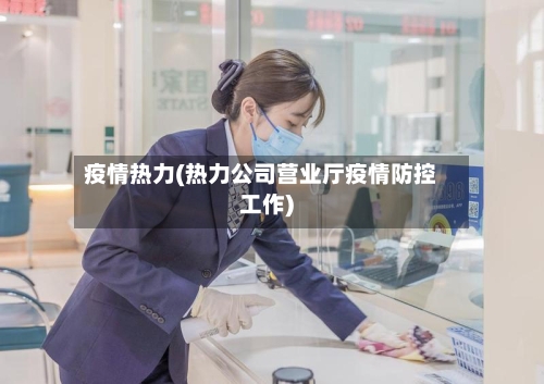 疫情热力(热力公司营业厅疫情防控工作)