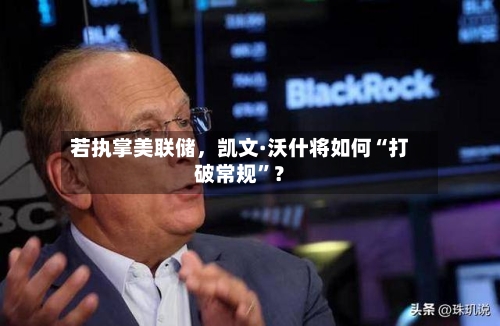 若执掌美联储，凯文·沃什将如何“打破常规	”？-第2张图片