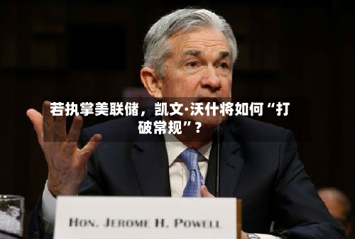 若执掌美联储，凯文·沃什将如何“打破常规”？