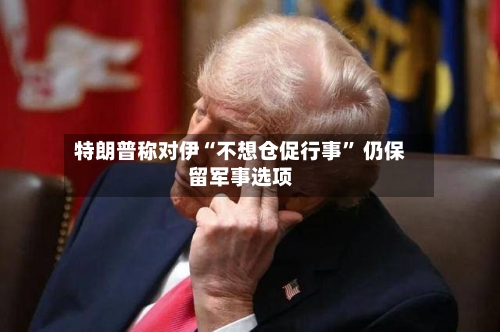 特朗普称对伊“不想仓促行事” 仍保留军事选项-第3张图片