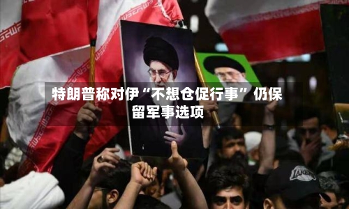 特朗普称对伊“不想仓促行事” 仍保留军事选项-第2张图片