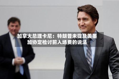 加拿大总理卡尼：特朗普未提及美墨加协定检讨前入场费的说法-第2张图片