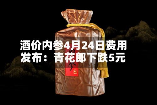 酒价内参4月24日费用发布：青花郎下跌5元
