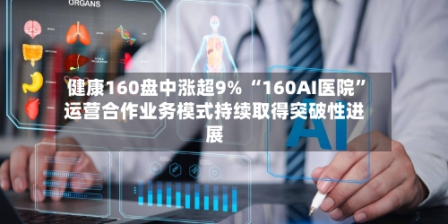 健康160盘中涨超9% “160AI医院”运营合作业务模式持续取得突破性进展-第2张图片